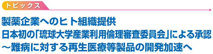 トピックス　製薬企業へのヒト組織提供　日本初の「琉球大学産業利用倫理審査委員会」による承認　〜難病に対する再生医療等製品の開発加速へ
