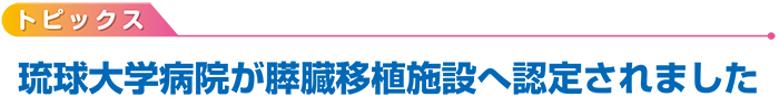 トピックス　琉球大学病院が膵臓移植施設へ認定されました